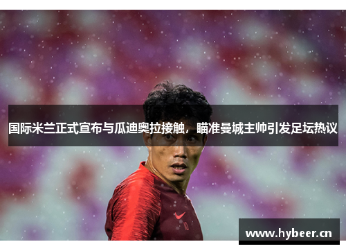 国际米兰正式宣布与瓜迪奥拉接触，瞄准曼城主帅引发足坛热议